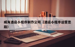 淮安威海酒店小程序制作公司（酒店小程序运营思路）